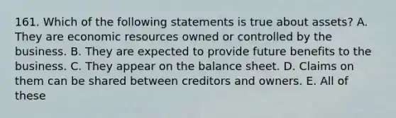 161. Which of the following statements is true about assets? A. They are economic resources owned or controlled by the business. B. They are expected to provide future benefits to the business. C. They appear on the balance sheet. D. Claims on them can be shared between creditors and owners. E. All of these