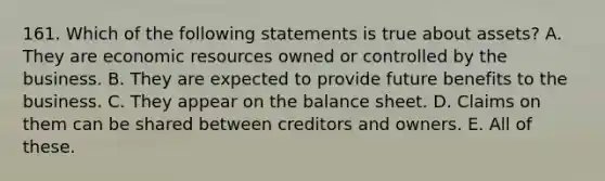 161. Which of the following statements is true about assets? A. They are economic resources owned or controlled by the business. B. They are expected to provide future benefits to the business. C. They appear on the balance sheet. D. Claims on them can be shared between creditors and owners. E. All of these.