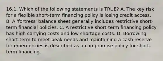 16.1. Which of the following statements is TRUE? A. The key risk for a flexible short-term financing policy is losing credit access. B. A 'fortress' balance sheet generally includes restrictive short-term financial policies. C. A restrictive short-term financing policy has high carrying costs and low shortage costs. D. Borrowing short-term to meet peak needs and maintaining a cash reserve for emergencies is described as a compromise policy for short-term financing.