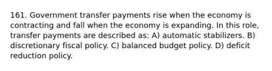 161. Government transfer payments rise when the economy is contracting and fall when the economy is expanding. In this role, transfer payments are described as: A) automatic stabilizers. B) discretionary fiscal policy. C) balanced budget policy. D) deficit reduction policy.