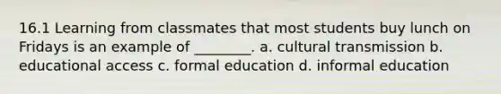 16.1 Learning from classmates that most students buy lunch on Fridays is an example of ________. a. cultural transmission b. educational access c. formal education d. informal education