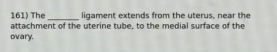 161) The ________ ligament extends from the uterus, near the attachment of the uterine tube, to the medial surface of the ovary.
