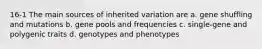 16-1 The main sources of inherited variation are a. gene shuffling and mutations b. gene pools and frequencies c. single-gene and polygenic traits d. genotypes and phenotypes