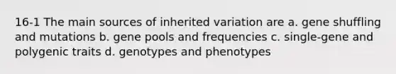 16-1 The main sources of inherited variation are a. gene shuffling and mutations b. gene pools and frequencies c. single-gene and polygenic traits d. genotypes and phenotypes