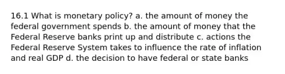 16.1 What is monetary policy? a. the amount of money the federal government spends b. the amount of money that the Federal Reserve banks print up and distribute c. actions the Federal Reserve System takes to influence the rate of inflation and real GDP d. the decision to have federal or state banks