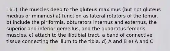 161) The muscles deep to the gluteus maximus (but not gluteus medius or minimus) a) function as lateral rotators of the femur. b) include the piriformis, obturators internus and externus, the superior and inferior gemellus, and the quadratus femoris muscles. c) attach to the iliotibial tract, a band of connective tissue connecting the ilium to the tibia. d) A and B e) A and C