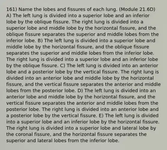 161) Name the lobes and fissures of each lung. (Module 21.6D) A) The left lung is divided into a superior lobe and an inferior lobe by the oblique fissure. The right lung is divided into a superior lobe and middle lobe by the horizontal fissure, and the oblique fissure separates the superior and middle lobes from the inferior lobe. B) The left lung is divided into a superior lobe and middle lobe by the horizontal fissure, and the oblique fissure separates the superior and middle lobes from the inferior lobe. The right lung is divided into a superior lobe and an inferior lobe by the oblique fissure. C) The left lung is divided into an anterior lobe and a posterior lobe by the vertical fissure. The right lung is divided into an anterior lobe and middle lobe by the horizontal fissure, and the vertical fissure separates the anterior and middle lobes from the posterior lobe. D) The left lung is divided into an anterior lobe and middle lobe by the horizontal fissure, and the vertical fissure separates the anterior and middle lobes from the posterior lobe. The right lung is divided into an anterior lobe and a posterior lobe by the vertical fissure. E) The left lung is divided into a superior lobe and an inferior lobe by the horizontal fissure. The right lung is divided into a superior lobe and lateral lobe by the coronal fissure, and the horizontal fissure separates the superior and lateral lobes from the inferior lobe.