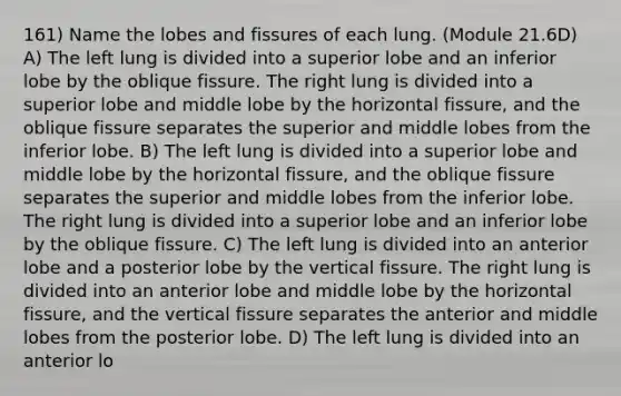 161) Name the lobes and fissures of each lung. (Module 21.6D) A) The left lung is divided into a superior lobe and an inferior lobe by the oblique fissure. The right lung is divided into a superior lobe and middle lobe by the horizontal fissure, and the oblique fissure separates the superior and middle lobes from the inferior lobe. B) The left lung is divided into a superior lobe and middle lobe by the horizontal fissure, and the oblique fissure separates the superior and middle lobes from the inferior lobe. The right lung is divided into a superior lobe and an inferior lobe by the oblique fissure. C) The left lung is divided into an anterior lobe and a posterior lobe by the vertical fissure. The right lung is divided into an anterior lobe and middle lobe by the horizontal fissure, and the vertical fissure separates the anterior and middle lobes from the posterior lobe. D) The left lung is divided into an anterior lo