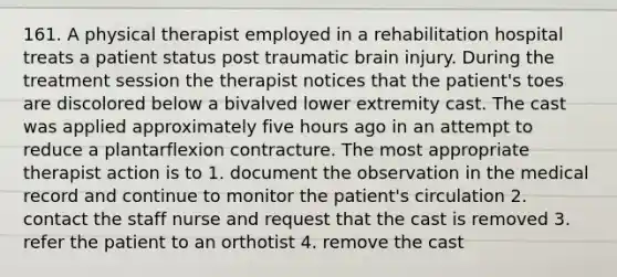 161. A physical therapist employed in a rehabilitation hospital treats a patient status post traumatic brain injury. During the treatment session the therapist notices that the patient's toes are discolored below a bivalved lower extremity cast. The cast was applied approximately five hours ago in an attempt to reduce a plantarflexion contracture. The most appropriate therapist action is to 1. document the observation in the medical record and continue to monitor the patient's circulation 2. contact the staff nurse and request that the cast is removed 3. refer the patient to an orthotist 4. remove the cast