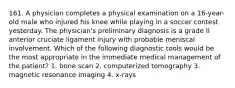 161. A physician completes a physical examination on a 16-year-old male who injured his knee while playing in a soccer contest yesterday. The physician's preliminary diagnosis is a grade II anterior cruciate ligament injury with probable meniscal involvement. Which of the following diagnostic tools would be the most appropriate in the immediate medical management of the patient? 1. bone scan 2. computerized tomography 3. magnetic resonance imaging 4. x-rays