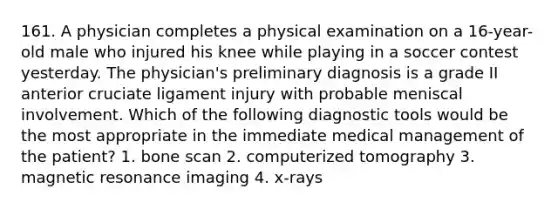 161. A physician completes a physical examination on a 16-year-old male who injured his knee while playing in a soccer contest yesterday. The physician's preliminary diagnosis is a grade II anterior cruciate ligament injury with probable meniscal involvement. Which of the following diagnostic tools would be the most appropriate in the immediate medical management of the patient? 1. bone scan 2. computerized tomography 3. magnetic resonance imaging 4. x-rays