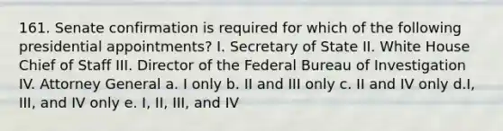 161. Senate confirmation is required for which of the following presidential appointments? I. Secretary of State II. White House Chief of Staff III. Director of the Federal Bureau of Investigation IV. Attorney General a. I only b. II and III only c. II and IV only d.I, III, and IV only e. I, II, III, and IV