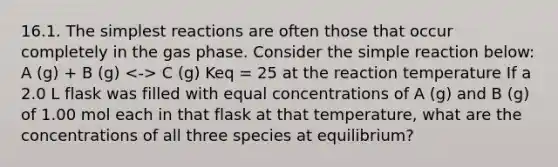 16.1. The simplest reactions are often those that occur completely in the gas phase. Consider the simple reaction below: A (g) + B (g) C (g) Keq = 25 at the reaction temperature If a 2.0 L flask was filled with equal concentrations of A (g) and B (g) of 1.00 mol each in that flask at that temperature, what are the concentrations of all three species at equilibrium?