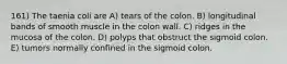 161) The taenia coli are A) tears of the colon. B) longitudinal bands of smooth muscle in the colon wall. C) ridges in the mucosa of the colon. D) polyps that obstruct the sigmoid colon. E) tumors normally confined in the sigmoid colon.