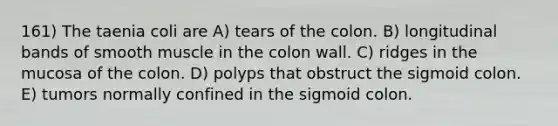 161) The taenia coli are A) tears of the colon. B) longitudinal bands of smooth muscle in the colon wall. C) ridges in the mucosa of the colon. D) polyps that obstruct the sigmoid colon. E) tumors normally confined in the sigmoid colon.