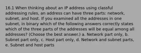 16.1 When thinking about an IP address using classful addressing rules, an address can have three parts: network, subnet, and host. If you examined all the addresses in one subnet, in binary which of the following answers correctly states which of the three parts of the addresses will be equal among all addresses? (Choose the best answer.) a. Network part only, b. Subnet part only, c. Host part only, d. Network and subnet parts, e. Subnet and host parts