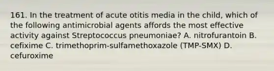 161. In the treatment of acute otitis media in the child, which of the following antimicrobial agents affords the most effective activity against Streptococcus pneumoniae? A. nitrofurantoin B. cefixime C. trimethoprim-sulfamethoxazole (TMP-SMX) D. cefuroxime