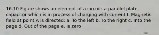 16.10 Figure shows an element of a circuit: a parallel plate capacitor which is in process of charging with current I. Magnetic field at point A is directed: a. To the left b. To the right c. Into the page d. Out of the page e. Is zero