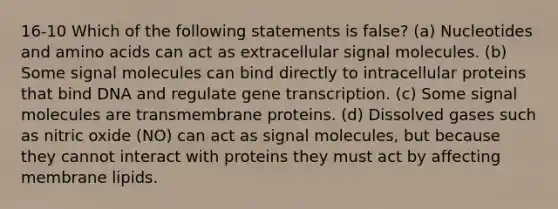 16-10 Which of the following statements is false? (a) Nucleotides and amino acids can act as extracellular signal molecules. (b) Some signal molecules can bind directly to intracellular proteins that bind DNA and regulate gene transcription. (c) Some signal molecules are transmembrane proteins. (d) Dissolved gases such as nitric oxide (NO) can act as signal molecules, but because they cannot interact with proteins they must act by affecting membrane lipids.