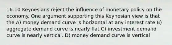 16-10 Keynesians reject the influence of <a href='https://www.questionai.com/knowledge/kEE0G7Llsx-monetary-policy' class='anchor-knowledge'>monetary policy</a> on the economy. One argument supporting this Keynesian view is that the A) money demand curve is horizontal at any interest rate B) aggregate demand curve is nearly flat C) investment demand curve is nearly vertical. D) money demand curve is vertical