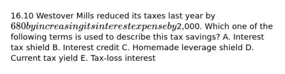 16.10 Westover Mills reduced its taxes last year by 680 by increasing its interest expense by2,000. Which one of the following terms is used to describe this tax savings? A. Interest tax shield B. Interest credit C. Homemade leverage shield D. Current tax yield E. Tax-loss interest