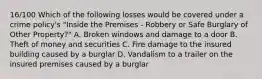 16/100 Which of the following losses would be covered under a crime policy's "Inside the Premises - Robbery or Safe Burglary of Other Property?" A. Broken windows and damage to a door B. Theft of money and securities C. Fire damage to the insured building caused by a burglar D. Vandalism to a trailer on the insured premises caused by a burglar