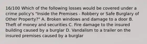 16/100 Which of the following losses would be covered under a crime policy's "Inside the Premises - Robbery or Safe Burglary of Other Property?" A. Broken windows and damage to a door B. Theft of money and securities C. Fire damage to the insured building caused by a burglar D. Vandalism to a trailer on the insured premises caused by a burglar