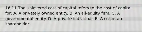 16.11 The unlevered cost of capital refers to the cost of capital for: A. A privately owned entity. B. An all-equity firm. C. A governmental entity. D. A private individual. E. A corporate shareholder.