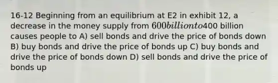 16-12 Beginning from an equilibrium at E2 in exhibit 12, a decrease in the money supply from 600 billion to400 billion causes people to A) sell bonds and drive the price of bonds down B) buy bonds and drive the price of bonds up C) buy bonds and drive the price of bonds down D) sell bonds and drive the price of bonds up