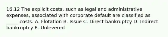 16.12 The explicit costs, such as legal and administrative expenses, associated with corporate default are classified as _____ costs. A. Flotation B. Issue C. Direct bankruptcy D. Indirect bankruptcy E. Unlevered