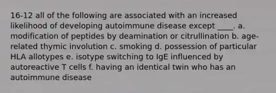 16-12 all of the following are associated with an increased likelihood of developing autoimmune disease except ____. a. modification of peptides by deamination or citrullination b. age-related thymic involution c. smoking d. possession of particular HLA allotypes e. isotype switching to IgE influenced by autoreactive T cells f. having an identical twin who has an autoimmune disease