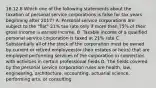 16.12.8 Which one of the following statements about the taxation of personal service corporations is false for tax years beginning after 2017? A. Personal service corporations are subject to the "flat" 21% tax rate only if more than 75% of their gross income is earned income. B. Taxable income of a qualified personal service corporation is taxed at 21% rate C. Substantially all of the stock of the corporation must be owned by current or retired employees(or their estates or heirs) that are employed performing services of the corporation in connection with activities in certain professional fields D. The fields covered by the personal service corporation rules are health, law, engineering, architecture, accounting, actuarial science, performing arts, or consulting