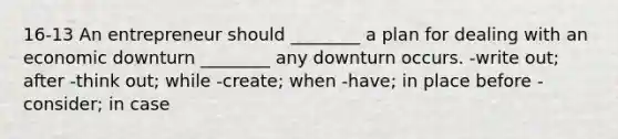 16-13 An entrepreneur should ________ a plan for dealing with an economic downturn ________ any downturn occurs. -write out; after -think out; while -create; when -have; in place before -consider; in case