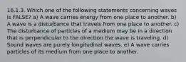 16.1.3. Which one of the following statements concerning waves is FALSE? a) A wave carries energy from one place to another. b) A wave is a disturbance that travels from one place to another. c) The disturbance of particles of a medium may be in a direction that is perpendicular to the direction the wave is traveling. d) Sound waves are purely longitudinal waves. e) A wave carries particles of its medium from one place to another.