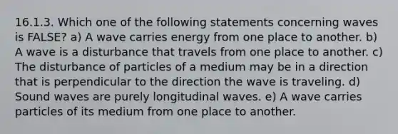 16.1.3. Which one of the following statements concerning waves is FALSE? a) A wave carries energy from one place to another. b) A wave is a disturbance that travels from one place to another. c) The disturbance of particles of a medium may be in a direction that is perpendicular to the direction the wave is traveling. d) Sound waves are purely longitudinal waves. e) A wave carries particles of its medium from one place to another.