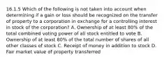 16.1.5 Which of the following is not taken into account when determining if a gain or loss should be recognized on the transfer of property to a corporation in exchange for a controlling interest in stock of the corporation? A. Ownership of at least 80% of the total combined voting power of all stock entitled to vote B. Ownership of at least 80% of the total number of shares of all other classes of stock C. Receipt of money in addition to stock D. Fair market value of property transferred