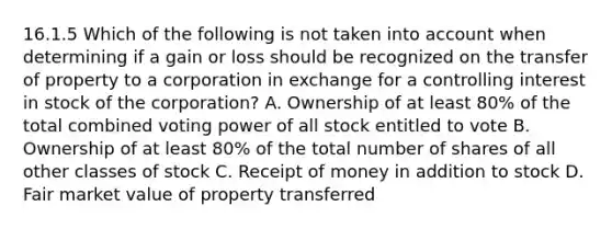 16.1.5 Which of the following is not taken into account when determining if a gain or loss should be recognized on the transfer of property to a corporation in exchange for a controlling interest in stock of the corporation? A. Ownership of at least 80% of the total combined voting power of all stock entitled to vote B. Ownership of at least 80% of the total number of shares of all other classes of stock C. Receipt of money in addition to stock D. Fair market value of property transferred