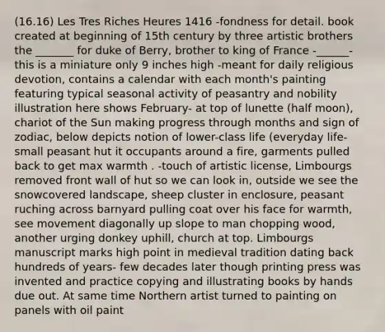 (16.16) Les Tres Riches Heures 1416 -fondness for detail. book created at beginning of 15th century by three artistic brothers the _______ for duke of Berry, brother to king of France -______- this is a miniature only 9 inches high -meant for daily religious devotion, contains a calendar with each month's painting featuring typical seasonal activity of peasantry and nobility illustration here shows February- at top of lunette (half moon), chariot of the Sun making progress through months and sign of zodiac, below depicts notion of lower-class life (everyday life- small peasant hut it occupants around a fire, garments pulled back to get max warmth . -touch of artistic license, Limbourgs removed front wall of hut so we can look in, outside we see the snowcovered landscape, sheep cluster in enclosure, peasant ruching across barnyard pulling coat over his face for warmth, see movement diagonally up slope to man chopping wood, another urging donkey uphill, church at top. Limbourgs manuscript marks high point in medieval tradition dating back hundreds of years- few decades later though printing press was invented and practice copying and illustrating books by hands due out. At same time Northern artist turned to painting on panels with oil paint