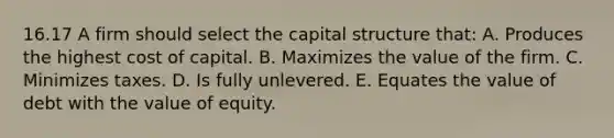 16.17 A firm should select the capital structure that: A. Produces the highest cost of capital. B. Maximizes the value of the firm. C. Minimizes taxes. D. Is fully unlevered. E. Equates the value of debt with the value of equity.