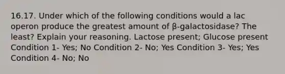 16.17. Under which of the following conditions would a lac operon produce the greatest amount of β-galactosidase? The least? Explain your reasoning. Lactose present; Glucose present Condition 1- Yes; No Condition 2- No; Yes Condition 3- Yes; Yes Condition 4- No; No