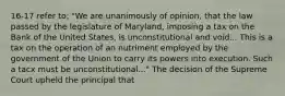 16-17 refer to: "We are unanimously of opinion, that the law passed by the legislature of Maryland, imposing a tax on the Bank of the United States, is unconstitutional and void... This is a tax on the operation of an nutriment employed by the government of the Union to carry its powers into execution. Such a tacx must be unconstitutional..." The decision of the Supreme Court upheld the principal that