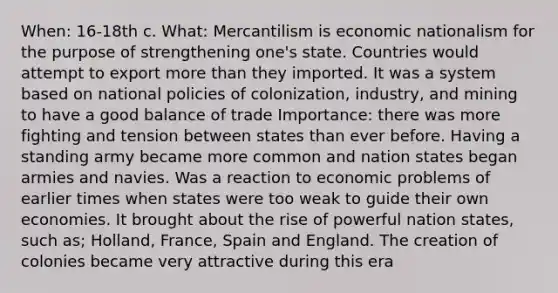 When: 16-18th c. What: Mercantilism is economic nationalism for the purpose of strengthening one's state. Countries would attempt to export more than they imported. It was a system based on national policies of colonization, industry, and mining to have a good balance of trade Importance: there was more fighting and tension between states than ever before. Having a standing army became more common and nation states began armies and navies. Was a reaction to economic problems of earlier times when states were too weak to guide their own economies. It brought about the rise of powerful nation states, such as; Holland, France, Spain and England. The creation of colonies became very attractive during this era