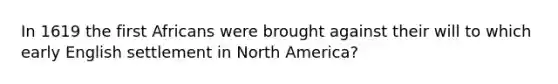 In 1619 the first Africans were brought against their will to which early English settlement in North America?