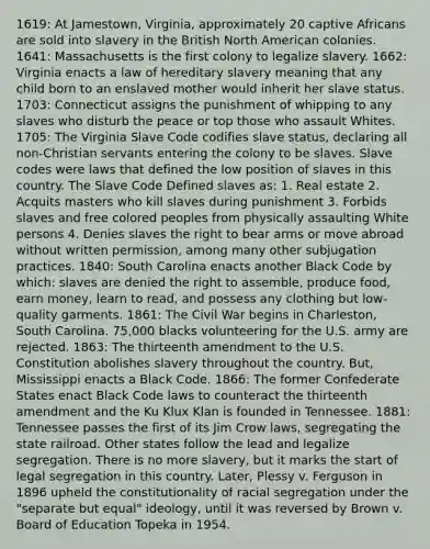 1619: At Jamestown, Virginia, approximately 20 captive Africans are sold into slavery in the British North American colonies. 1641: Massachusetts is the first colony to legalize slavery. 1662: Virginia enacts a law of hereditary slavery meaning that any child born to an enslaved mother would inherit her slave status. 1703: Connecticut assigns the punishment of whipping to any slaves who disturb the peace or top those who assault Whites. 1705: The Virginia Slave Code codifies slave status, declaring all non-Christian servants entering the colony to be slaves. Slave codes were laws that defined the low position of slaves in this country. The Slave Code Defined slaves as: 1. Real estate 2. Acquits masters who kill slaves during punishment 3. Forbids slaves and free colored peoples from physically assaulting White persons 4. Denies slaves the right to bear arms or move abroad without written permission, among many other subjugation practices. 1840: South Carolina enacts another Black Code by which: slaves are denied the right to assemble, produce food, earn money, learn to read, and possess any clothing but low-quality garments. 1861: The Civil War begins in Charleston, South Carolina. 75,000 blacks volunteering for the U.S. army are rejected. 1863: The thirteenth amendment to the U.S. Constitution abolishes slavery throughout the country. But, Mississippi enacts a Black Code. 1866: The former Confederate States enact Black Code laws to counteract the thirteenth amendment and the Ku Klux Klan is founded in Tennessee. 1881: Tennessee passes the first of its Jim Crow laws, segregating the state railroad. Other states follow the lead and legalize segregation. There is no more slavery, but it marks the start of legal segregation in this country. Later, Plessy v. Ferguson in 1896 upheld the constitutionality of racial segregation under the "separate but equal" ideology, until it was reversed by Brown v. Board of Education Topeka in 1954.