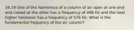 16.19 One of the harmonics of a column of air open at one end and closed at the other has a frequency of 448 Hz and the next higher harmonic has a frequency of 576 Hz. What is the fundamental frequency of the air column?