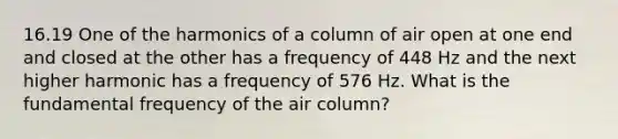 16.19 One of the harmonics of a column of air open at one end and closed at the other has a frequency of 448 Hz and the next higher harmonic has a frequency of 576 Hz. What is the fundamental frequency of the air column?