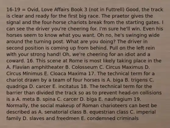 16-19 = Ovid, Love Affairs Book 3 (not in Futtrell) Good, the track is clear and ready for the first big race. The praetor gives the signal and the four-horse chariots break from the starting gates. I can see the driver you're cheering for. I'm sure he'll win. Even his horses seem to know what you want. Oh no, he's swinging wide around the turning post. What are you doing? The driver in second position is coming up from behind. Pull on the left rein with your strong hand! Oh, we're cheering for an idiot and a coward. 16. This scene at Rome is most likely taking place in the A. Flavian amphitheater B. Colosseum C. Circus Maximus D. Circus Minimus E. Cloaca Maxima 17. The technical term for a chariot drawn by a team of four horses is A. biga B. trigens C. quadriga D. carcer E. incitatus 18. The technical term for the barrier than divided the track so as to prevent head-on collisions is a A. meta B. spina C. carcer D. biga E. naufragium 19. Normally, the social makeup of Roman charioteers can best be described as A. senatorial class B. equestrian class C. imperial family D. slaves and freedmen E. condemned criminals