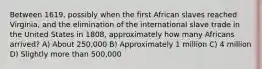 Between 1619, possibly when the first African slaves reached Virginia, and the elimination of the international slave trade in the United States in 1808, approximately how many Africans arrived? A) About 250,000 B) Approximately 1 million C) 4 million D) Slightly more than 500,000