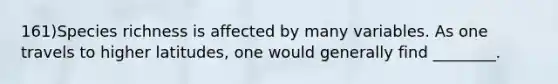 161)Species richness is affected by many variables. As one travels to higher latitudes, one would generally find ________.