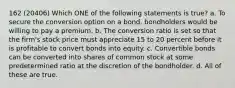 162 (20406) Which ONE of the following statements is true? a. To secure the conversion option on a bond, bondholders would be willing to pay a premium. b. The conversion ratio is set so that the firm's stock price must appreciate 15 to 20 percent before it is profitable to convert bonds into equity. c. Convertible bonds can be converted into shares of common stock at some predetermined ratio at the discretion of the bondholder. d. All of these are true.